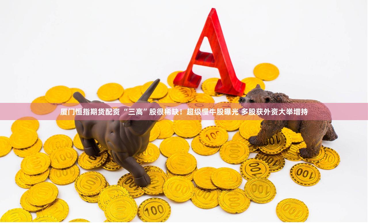 厦门恒指期货配资 “三高”股很稀缺！超级慢牛股曝光 多股获外资大举增持