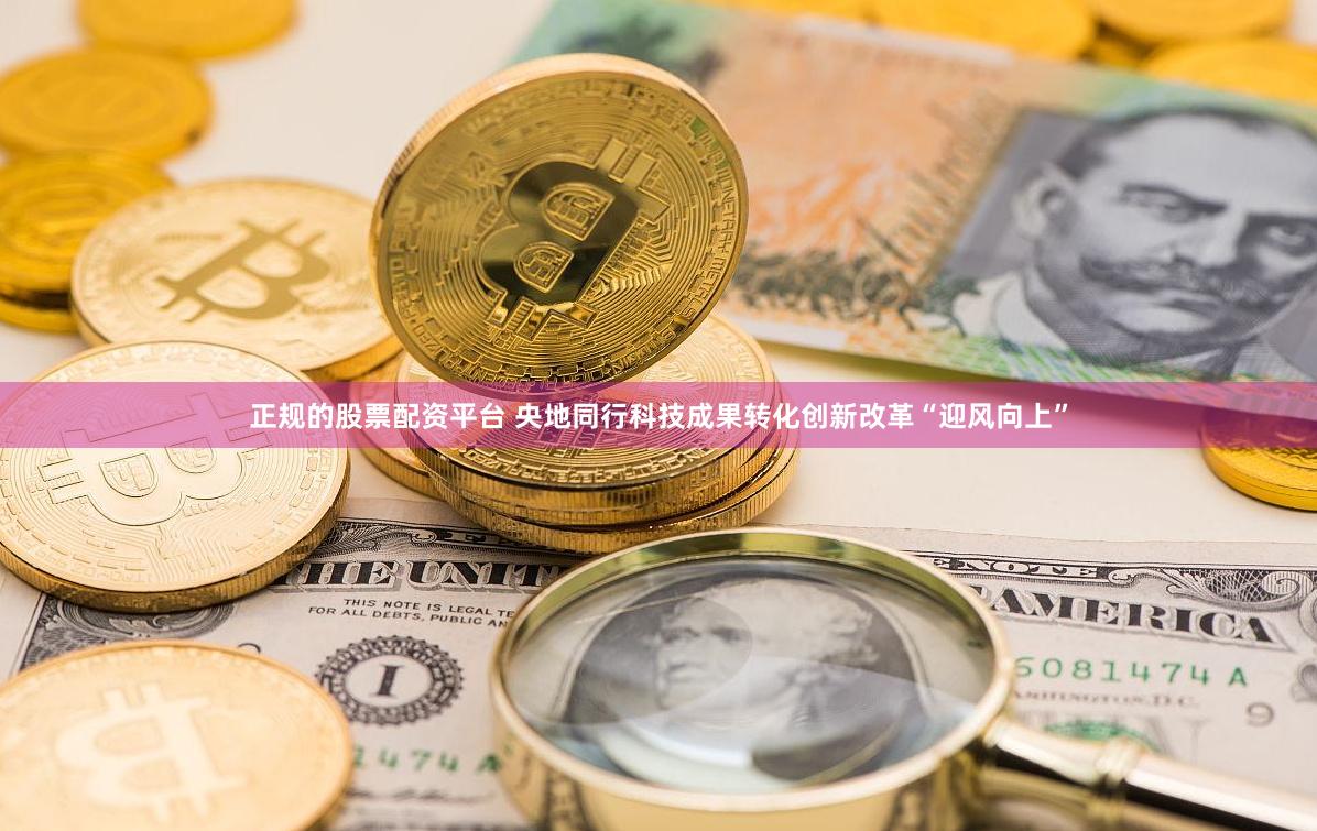 正规的股票配资平台 央地同行科技成果转化创新改革“迎风向上”