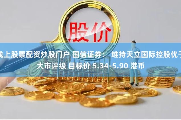 线上股票配资炒股门户 国信证券： 维持天立国际控股优于大市评级 目标价 5.34-5.90 港币