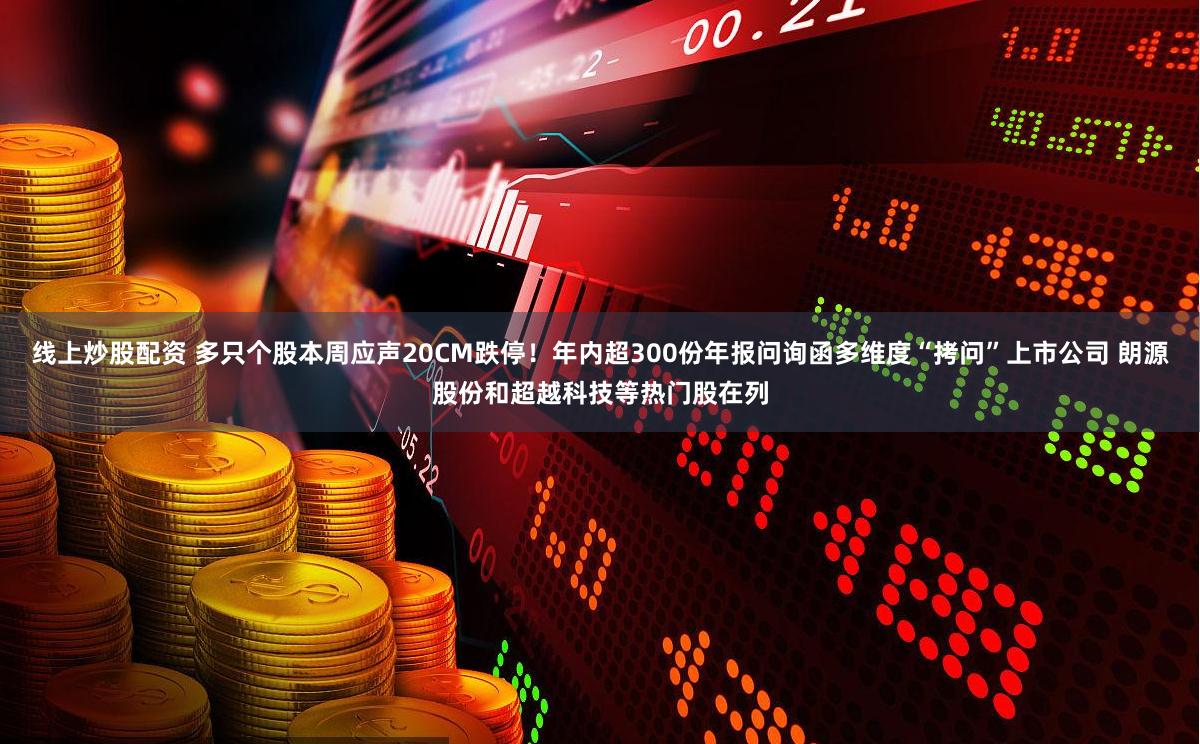 线上炒股配资 多只个股本周应声20CM跌停！年内超300份年报问询函多维度“拷问”上市公司 朗源股份和超越科技等热门股在列