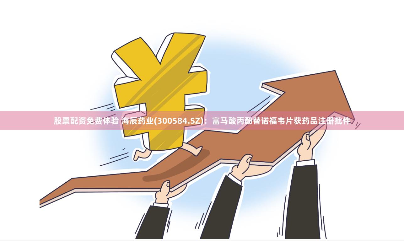 股票配资免费体验 海辰药业(300584.SZ)：富马酸丙酚替诺福韦片获药品注册批件
