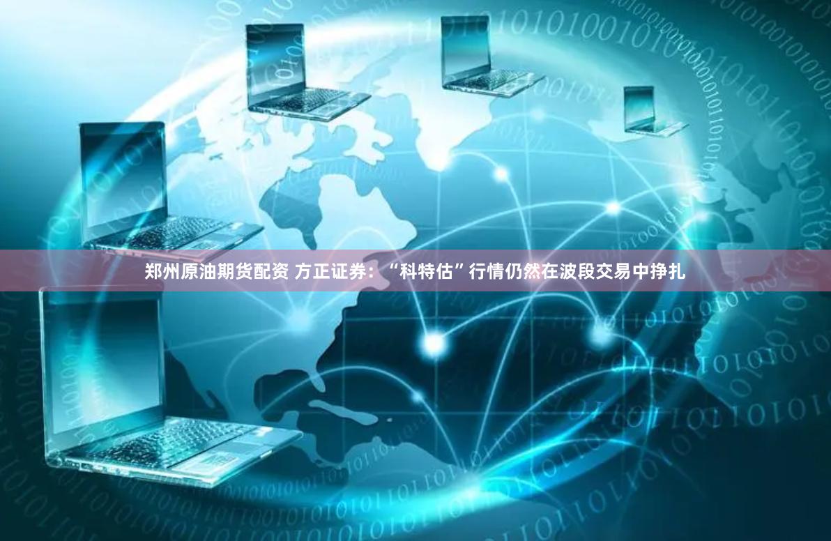 郑州原油期货配资 方正证券：“科特估”行情仍然在波段交易中挣扎