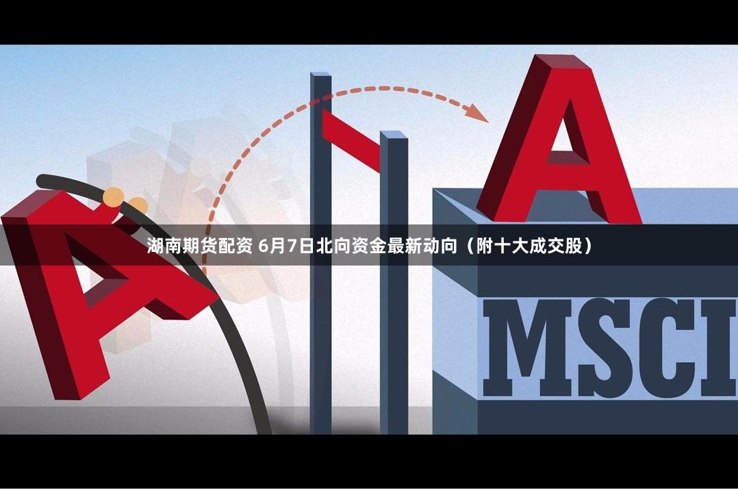湖南期货配资 6月7日北向资金最新动向（附十大成交股）