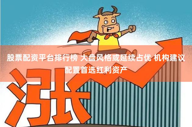 股票配资平台排行榜 大盘风格或延续占优 机构建议配置首选红利资产