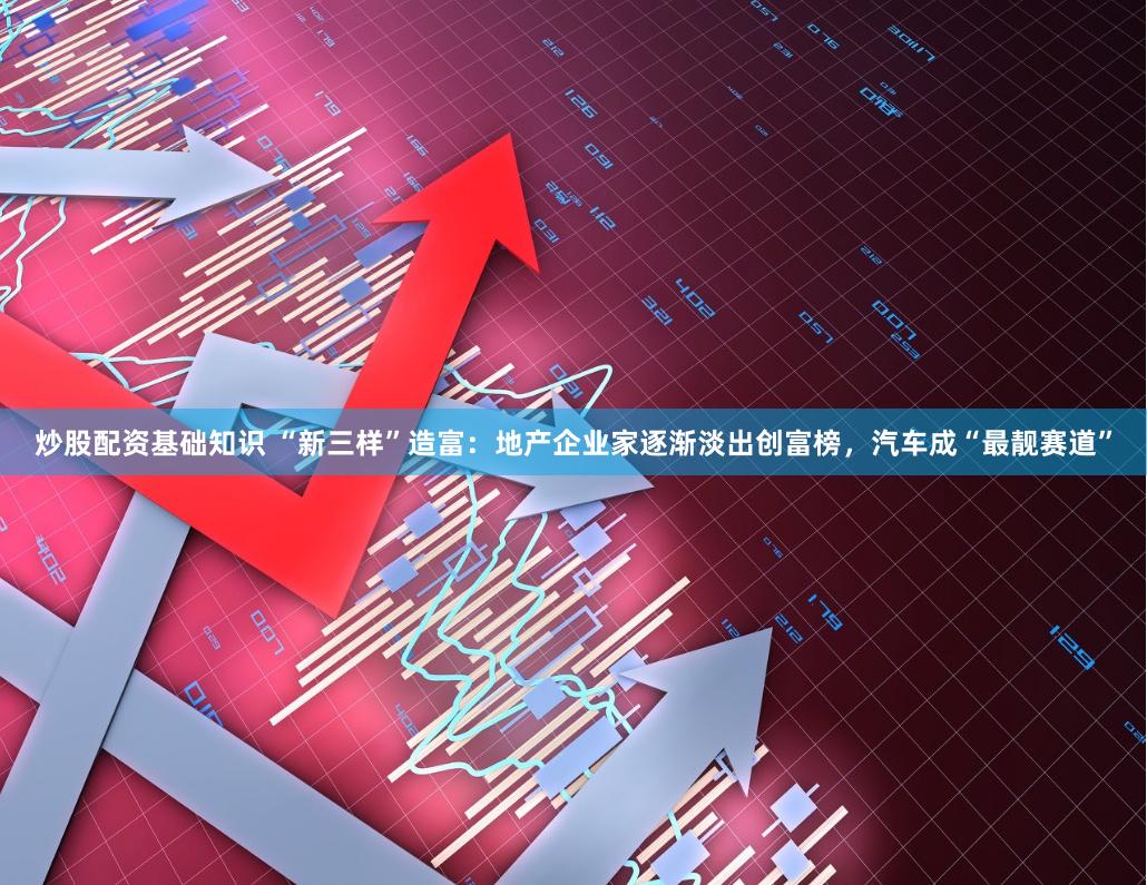 炒股配资基础知识 “新三样”造富：地产企业家逐渐淡出创富榜，汽车成“最靓赛道”