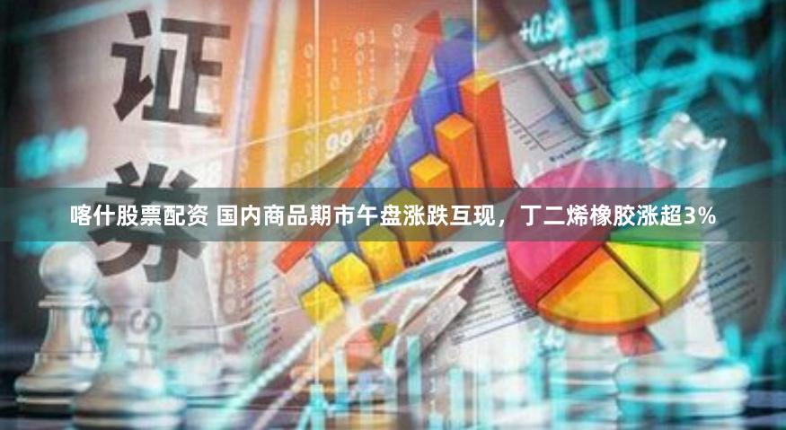 喀什股票配资 国内商品期市午盘涨跌互现，丁二烯橡胶涨超3%