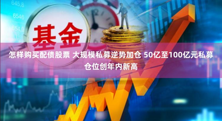 怎样购买配债股票 大规模私募逆势加仓 50亿至100亿元私募仓位创年内新高