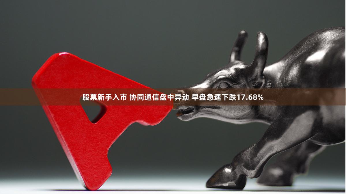 股票新手入市 协同通信盘中异动 早盘急速下跌17.68%