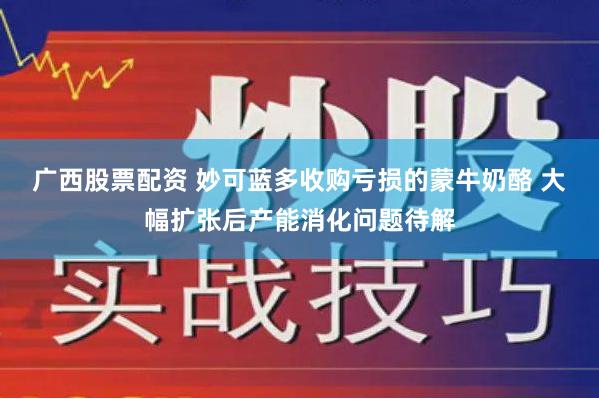 广西股票配资 妙可蓝多收购亏损的蒙牛奶酪 大幅扩张后产能消化问题待解