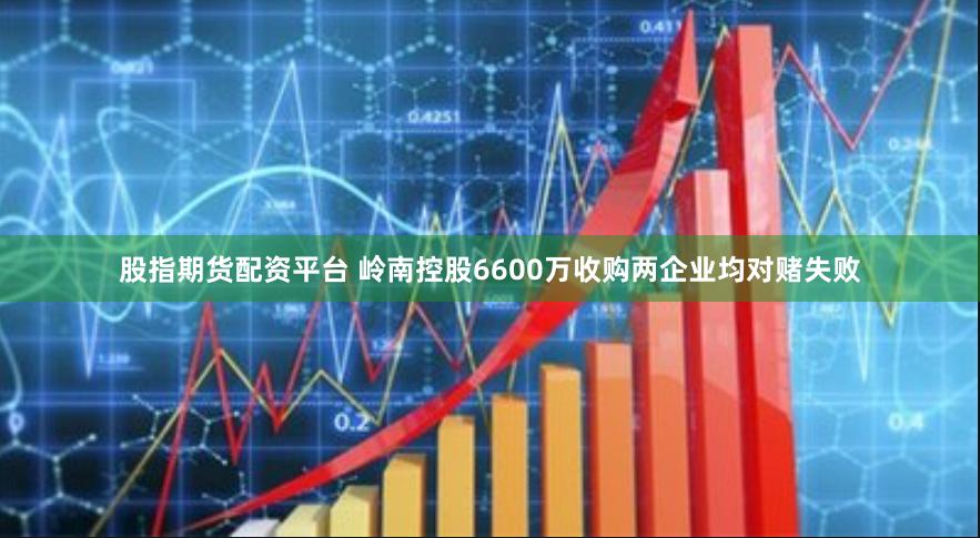 股指期货配资平台 岭南控股6600万收购两企业均对赌失败