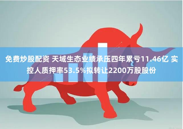 免费炒股配资 天域生态业绩承压四年累亏11.46亿 实控人质押率53.5%拟转让2200万股股份