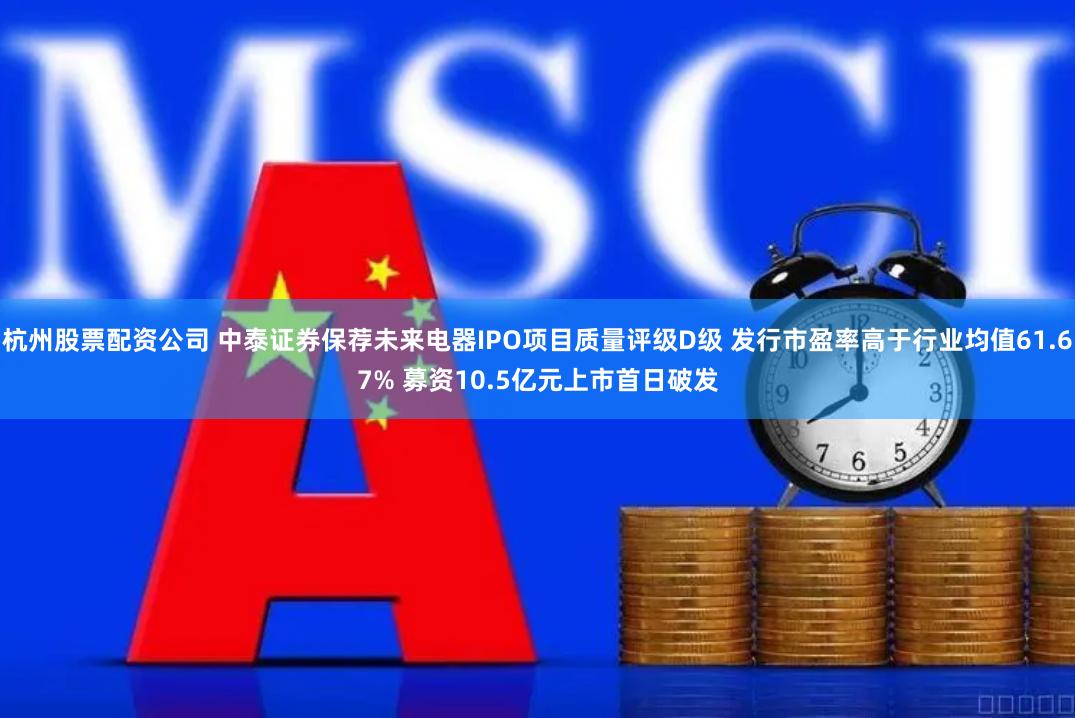 杭州股票配资公司 中泰证券保荐未来电器IPO项目质量评级D级 发行市盈率高于行业均值61.67% 募资10.5亿元上市首日破发
