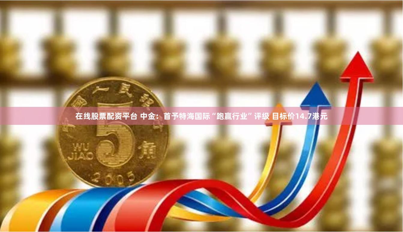 在线股票配资平台 中金：首予特海国际“跑赢行业”评级 目标价14.7港元
