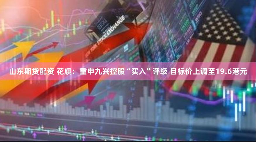 山东期货配资 花旗：重申九兴控股“买入”评级 目标价上调至19.6港元