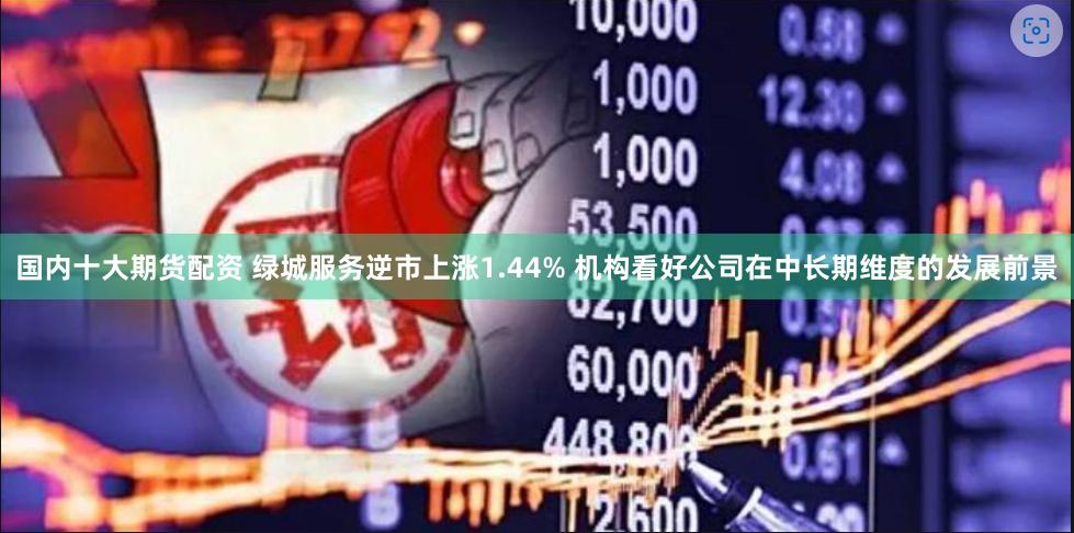国内十大期货配资 绿城服务逆市上涨1.44% 机构看好公司在中长期维度的发展前景