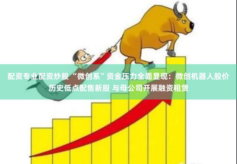 配资专业配资炒股 “微创系”资金压力全面显现：微创机器人股价历史低点配售新股 与母公司开展融资租赁