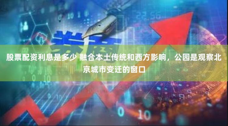 股票配资利息是多少 融合本土传统和西方影响，公园是观察北京城市变迁的窗口