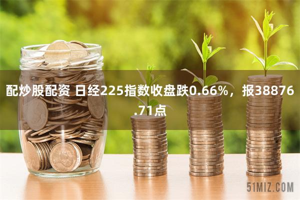 配炒股配资 日经225指数收盘跌0.66%，报38876.71点