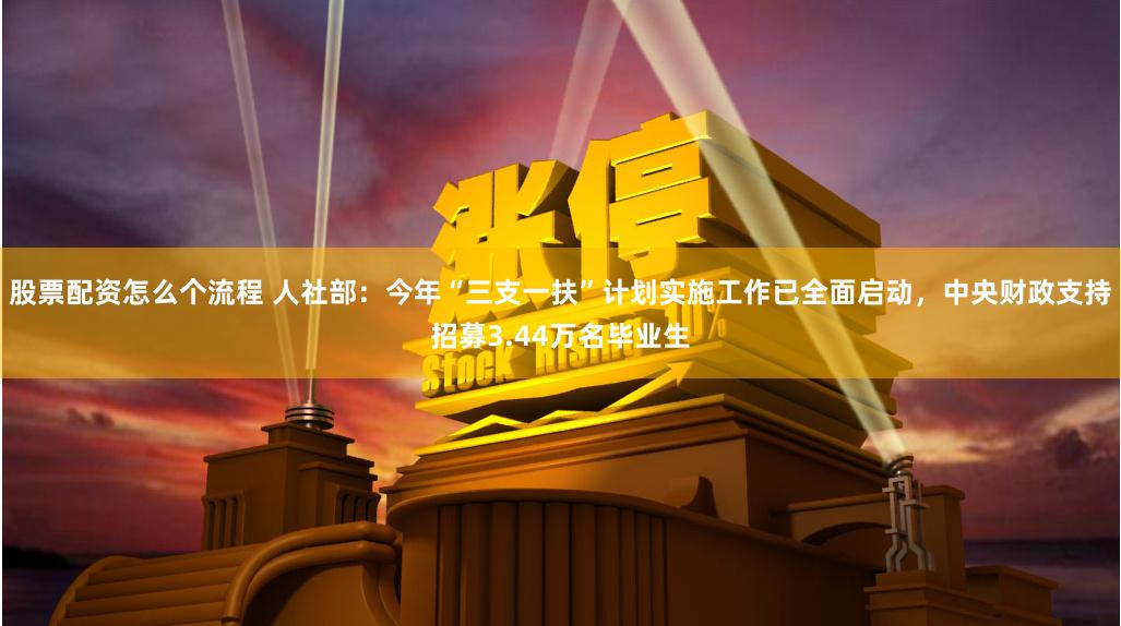 股票配资怎么个流程 人社部：今年“三支一扶”计划实施工作已全面启动，中央财政支持招募3.44万名毕业生