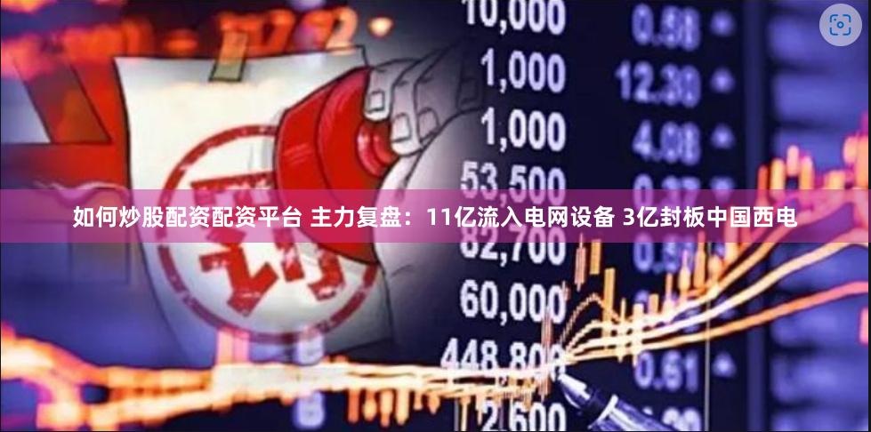 如何炒股配资配资平台 主力复盘：11亿流入电网设备 3亿封板中国西电