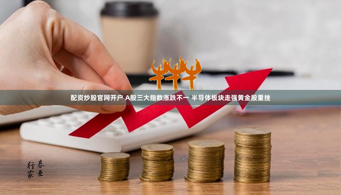 配资炒股官网开户 A股三大指数涨跌不一 半导体板块走强黄金股重挫