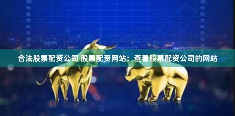 合法股票配资公司 股票配资网站：查看股票配资公司的网站