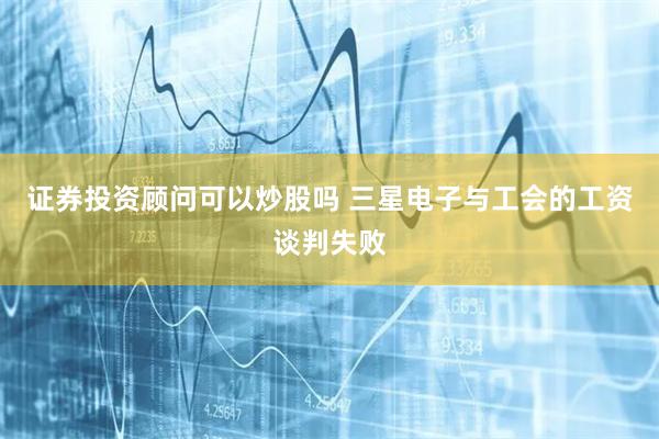 证券投资顾问可以炒股吗 三星电子与工会的工资谈判失败