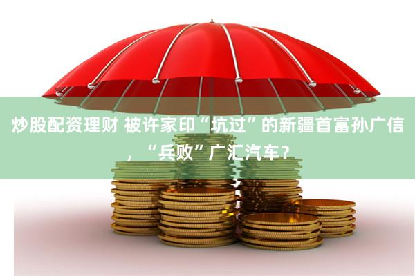 炒股配资理财 被许家印“坑过”的新疆首富孙广信，“兵败”广汇汽车？