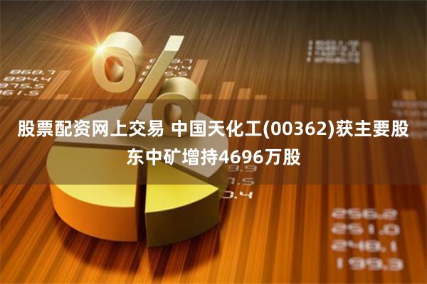股票配资网上交易 中国天化工(00362)获主要股东中矿增持4696万股
