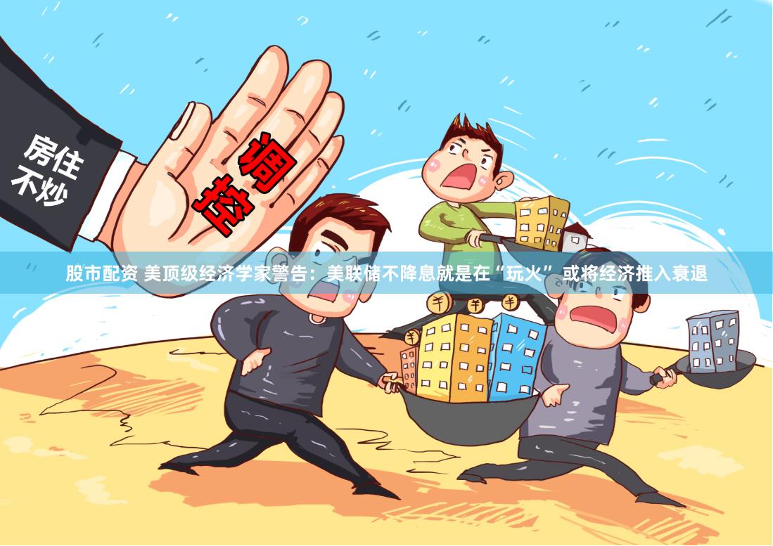 股市配资 美顶级经济学家警告：美联储不降息就是在“玩火” 或将经济推入衰退