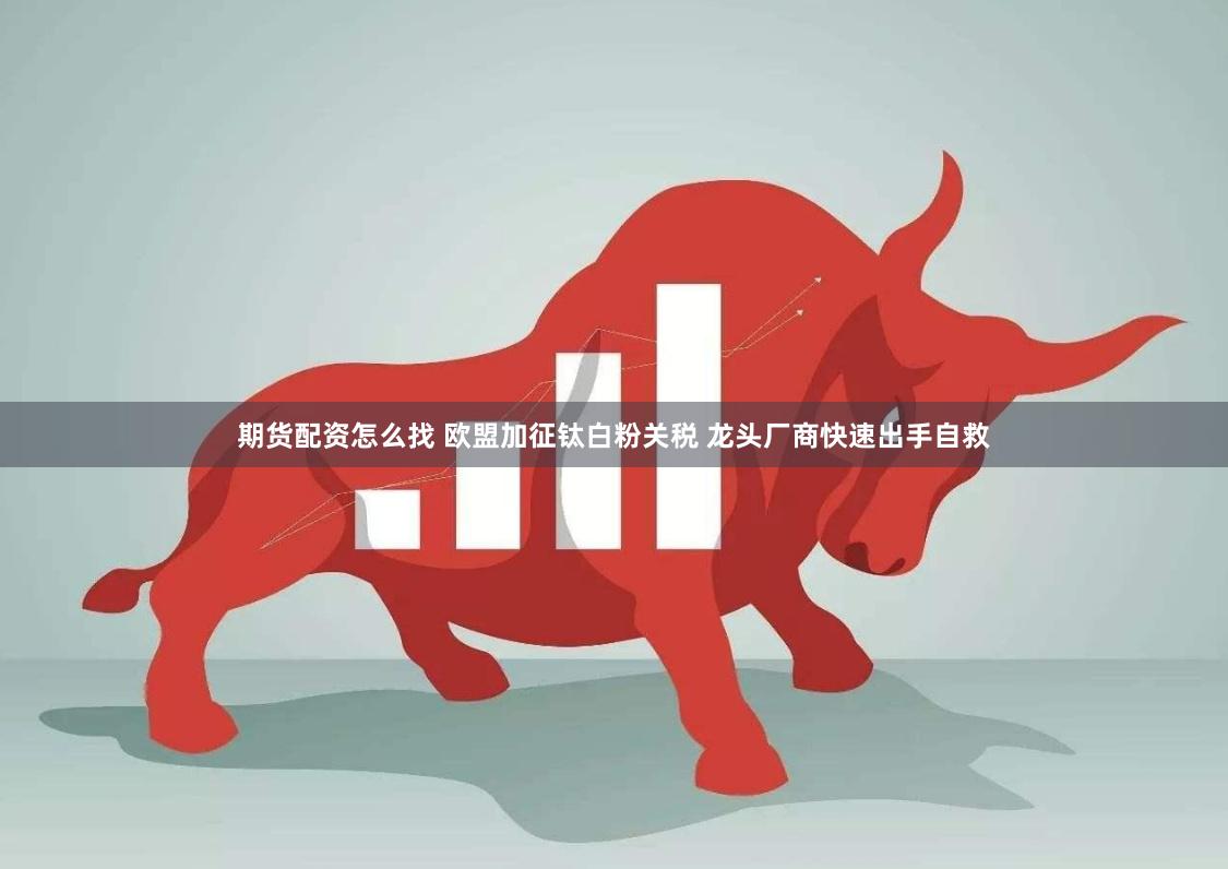 期货配资怎么找 欧盟加征钛白粉关税 龙头厂商快速出手自救