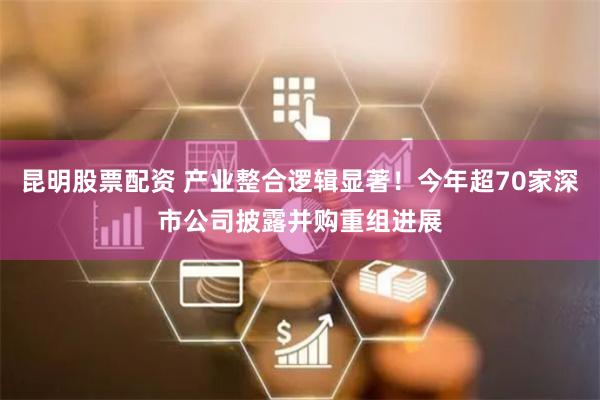 昆明股票配资 产业整合逻辑显著！今年超70家深市公司披露并购重组进展