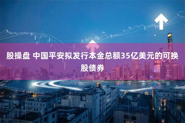 股操盘 中国平安拟发行本金总额35亿美元的可换股债券