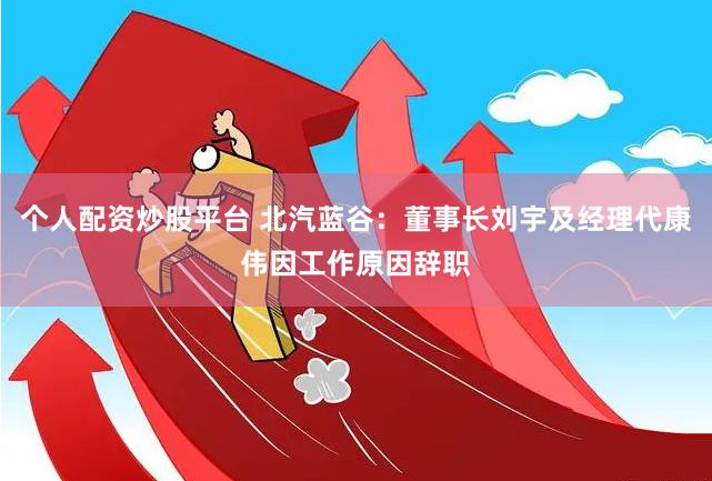 个人配资炒股平台 北汽蓝谷：董事长刘宇及经理代康伟因工作原因辞职