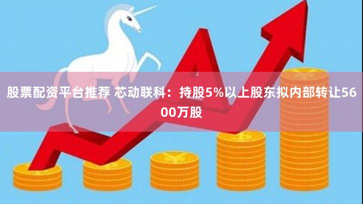 股票配资平台推荐 芯动联科：持股5%以上股东拟内部转让5600万股