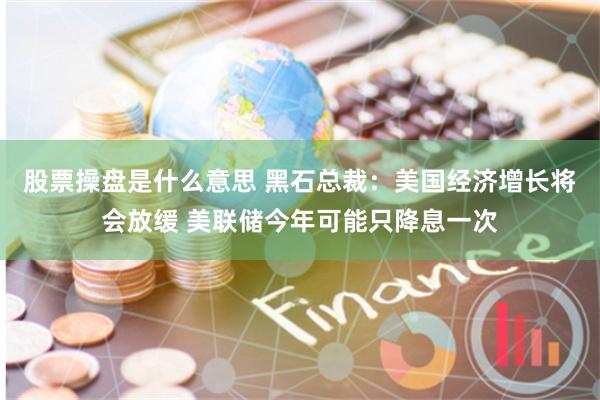 股票操盘是什么意思 黑石总裁：美国经济增长将会放缓 美联储今年可能只降息一次