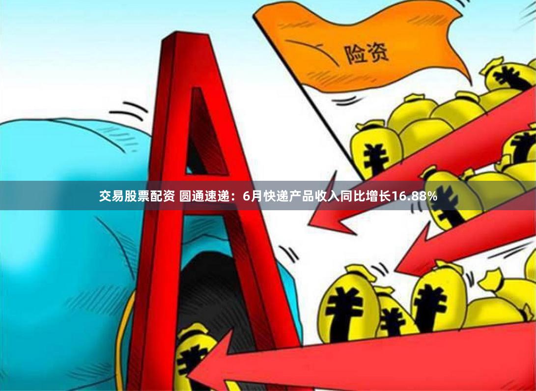 交易股票配资 圆通速递：6月快递产品收入同比增长16.88%