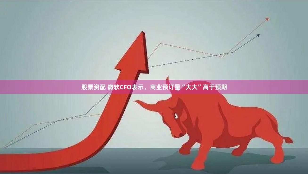 股票资配 微软CFO表示，商业预订量“大大”高于预期