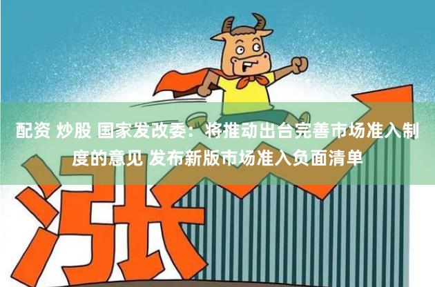 配资 炒股 国家发改委：将推动出台完善市场准入制度的意见 发布新版市场准入负面清单