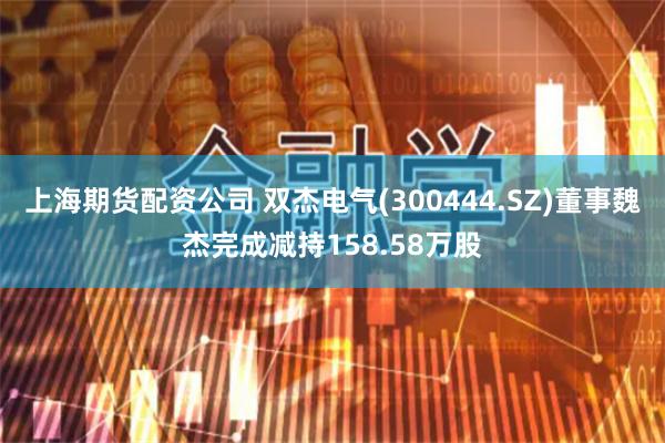 上海期货配资公司 双杰电气(300444.SZ)董事魏杰完成减持158.58万股