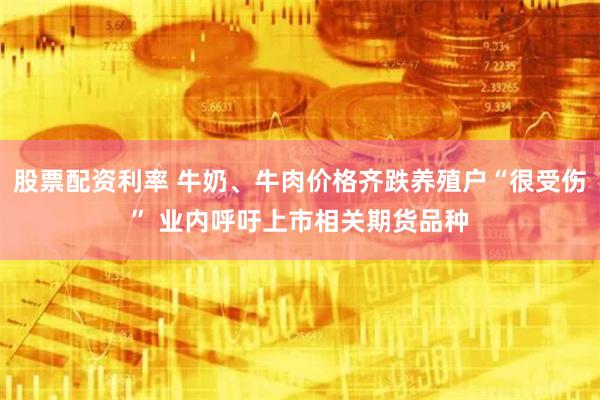 股票配资利率 牛奶、牛肉价格齐跌养殖户“很受伤” 业内呼吁上市相关期货品种