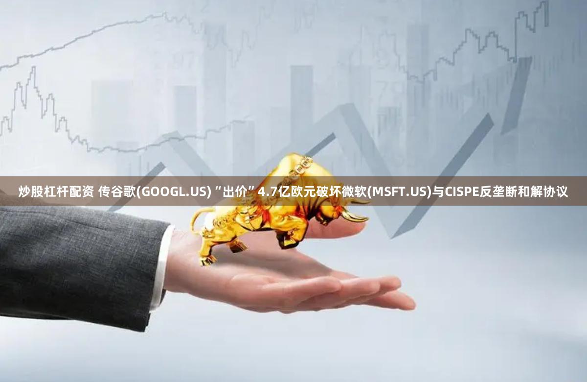 炒股杠杆配资 传谷歌(GOOGL.US)“出价”4.7亿欧元破坏微软(MSFT.US)与CISPE反垄断和解协议