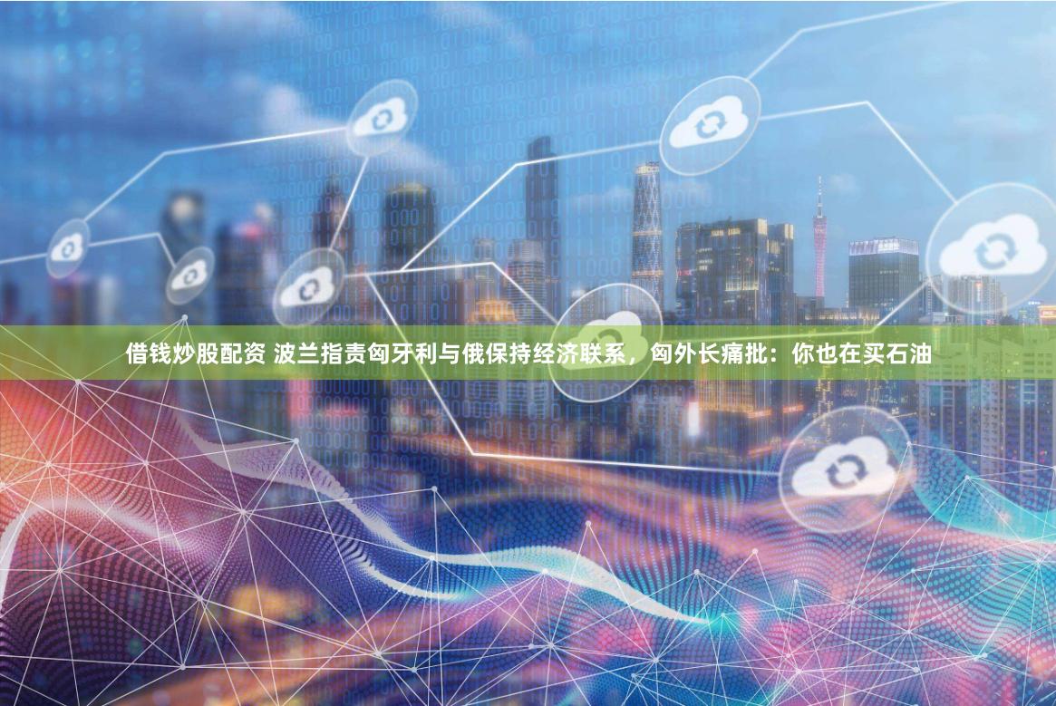 借钱炒股配资 波兰指责匈牙利与俄保持经济联系，匈外长痛批：你也在买石油