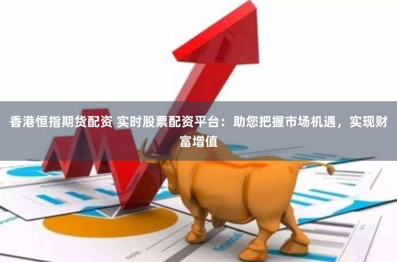 香港恒指期货配资 实时股票配资平台：助您把握市场机遇，实现财富增值