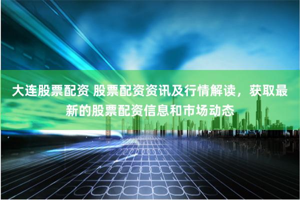 大连股票配资 股票配资资讯及行情解读，获取最新的股票配资信息和市场动态