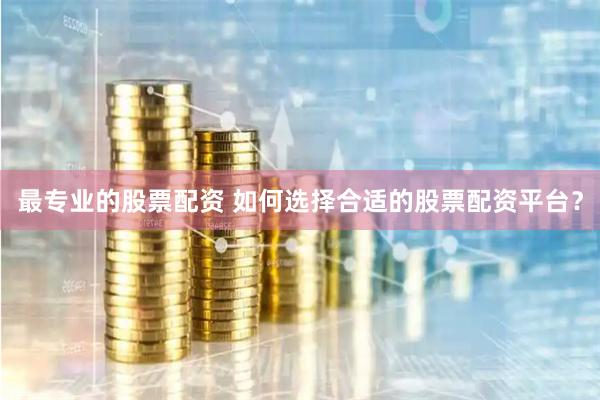 最专业的股票配资 如何选择合适的股票配资平台？