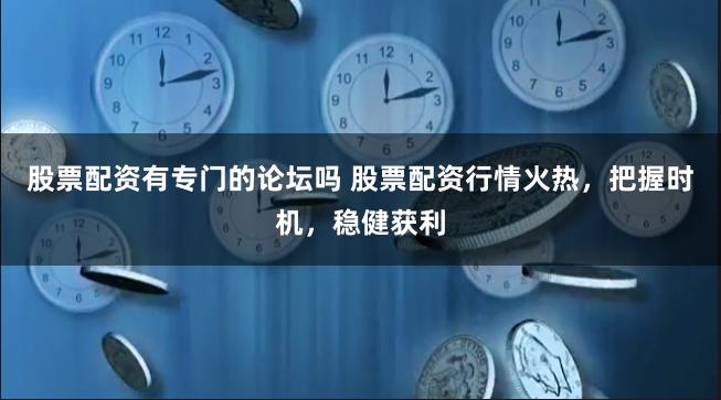 股票配资有专门的论坛吗 股票配资行情火热，把握时机，稳健获利