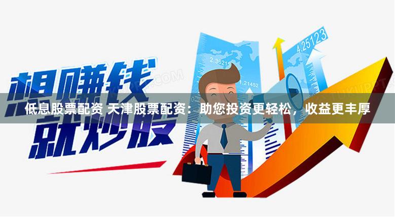 低息股票配资 天津股票配资：助您投资更轻松，收益更丰厚