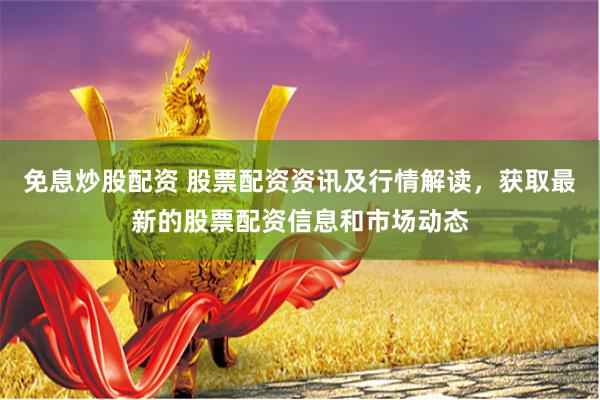 免息炒股配资 股票配资资讯及行情解读，获取最新的股票配资信息和市场动态