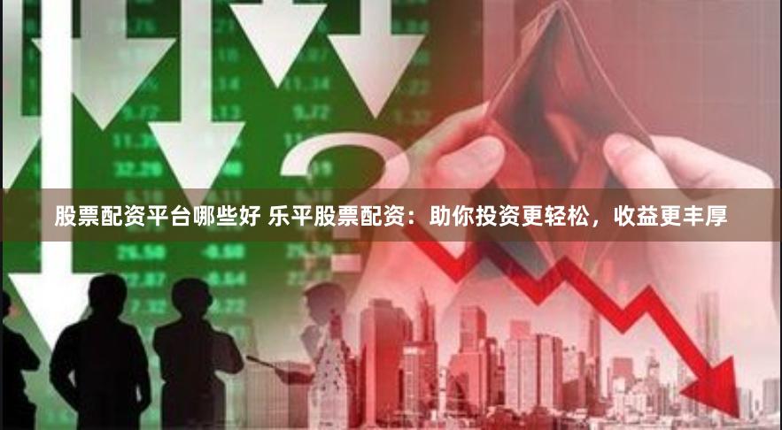 股票配资平台哪些好 乐平股票配资：助你投资更轻松，收益更丰厚